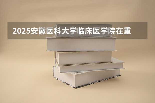 2025安徽医科大学临床医学院在重庆招生计划是什么（2026参考）