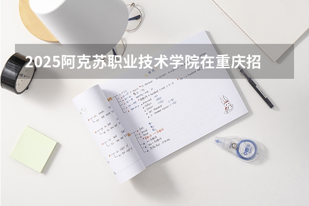 2025阿克苏职业技术学院在重庆招生计划是什么（2026参考）