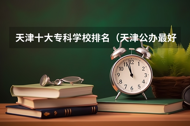 天津十大专科学校排名（天津公办最好的大专院校前十）