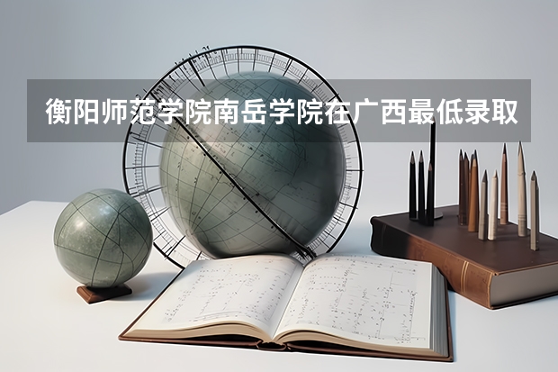 衡阳师范学院南岳学院在广西最低录取分数线（2024高考参考）