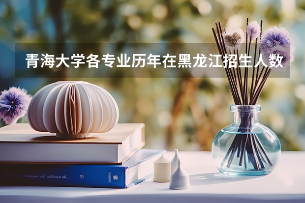 青海大学各专业历年在黑龙江招生人数