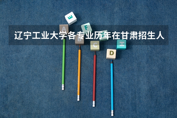 辽宁工业大学各专业历年在甘肃招生人数