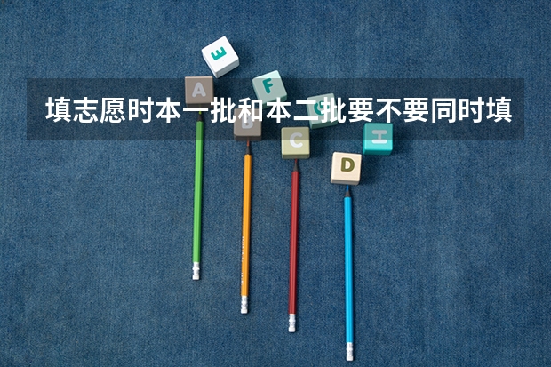 填志愿时本一批和本二批要不要同时填报？ 河南本科二批填报志愿时间