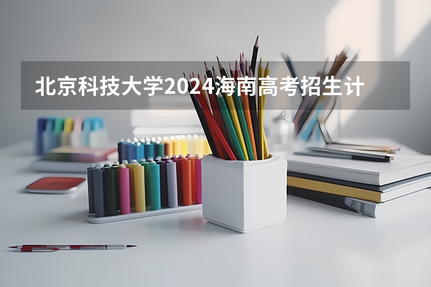 北京科技大学2024海南高考招生计划详解