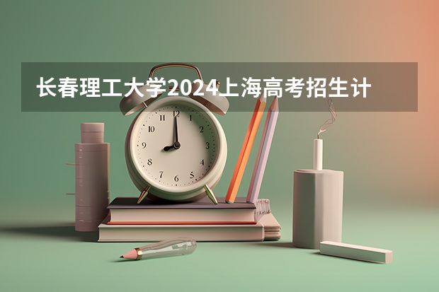 长春理工大学2024上海高考招生计划详解