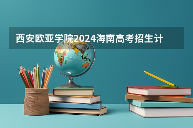 西安欧亚学院2024海南高考招生计划详解