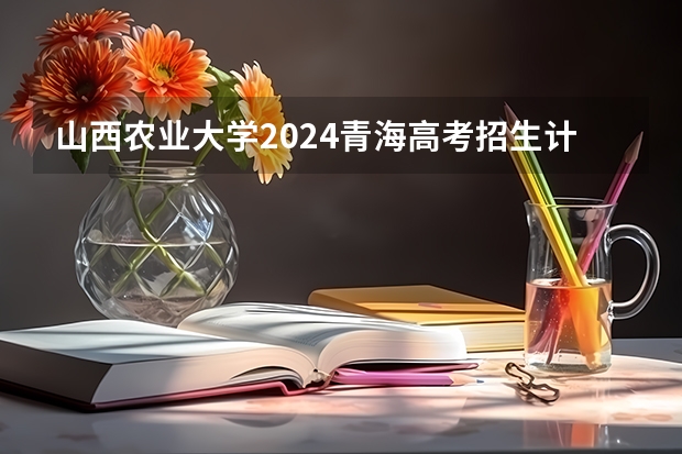 山西农业大学2024青海高考招生计划详解