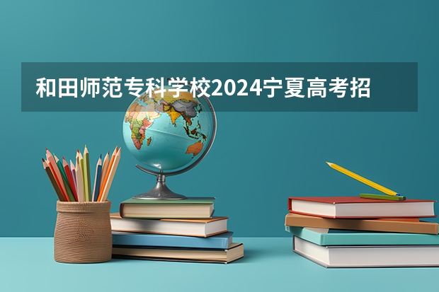 和田师范专科学校2024宁夏高考招生计划详解