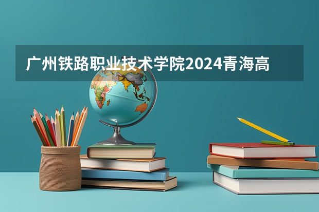 广州铁路职业技术学院2024青海高考招生计划详解