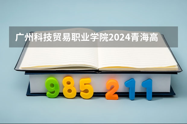 广州科技贸易职业学院2024青海高考招生计划详解