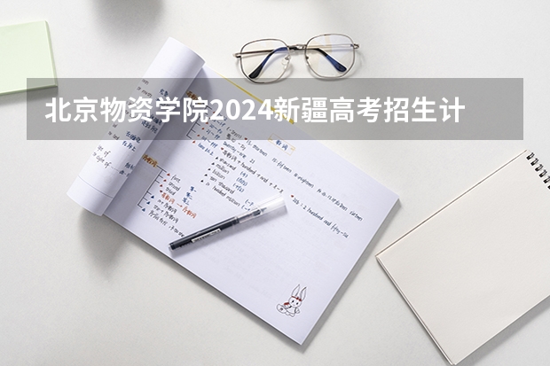 北京物资学院2024新疆高考招生计划详解