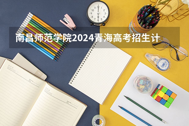 南昌师范学院2024青海高考招生计划详解