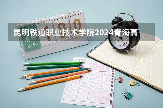 昆明铁道职业技术学院2024青海高考招生计划详解