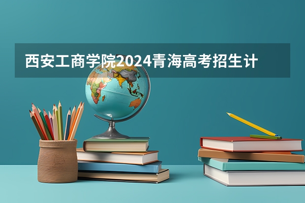 西安工商学院2024青海高考招生计划详解