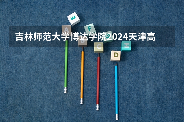 吉林师范大学博达学院2024天津高考招生计划详解