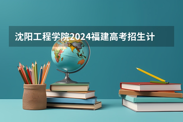 沈阳工程学院2024福建高考招生计划详解