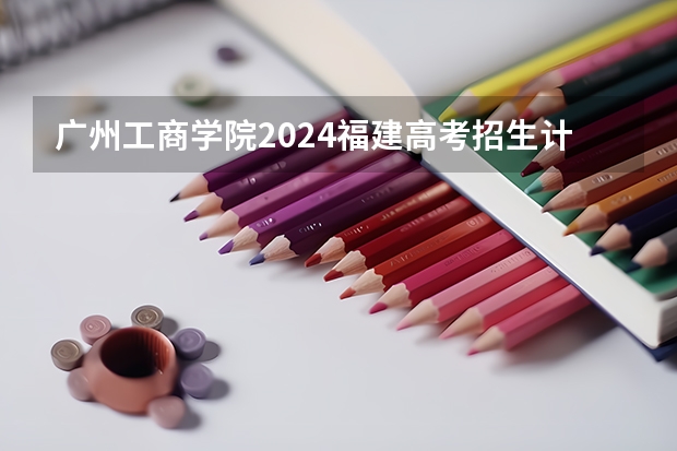 广州工商学院2024福建高考招生计划详解