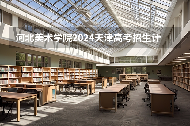 河北美术学院2024天津高考招生计划详解