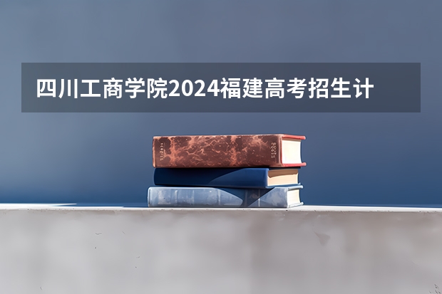 四川工商学院2024福建高考招生计划详解
