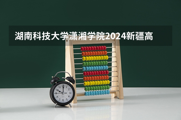 湖南科技大学潇湘学院2024新疆高考招生计划详解