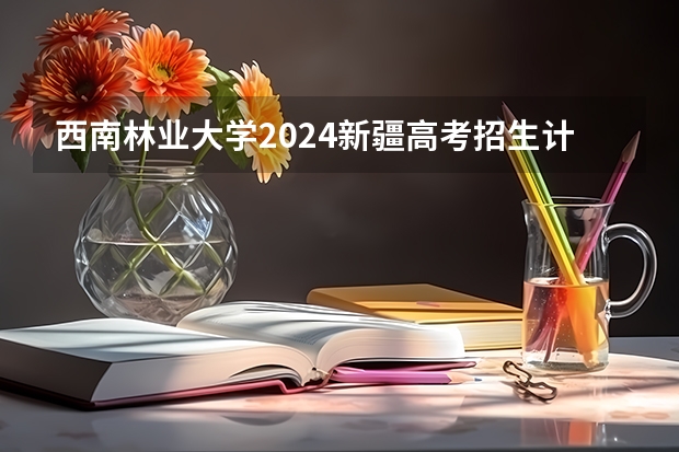 西南林业大学2024新疆高考招生计划详解