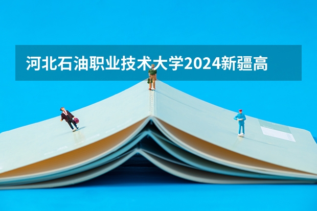 河北石油职业技术大学2024新疆高考招生计划详解
