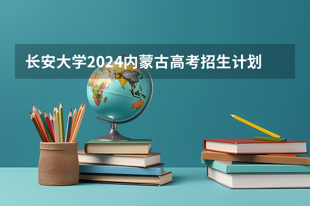 长安大学2024内蒙古高考招生计划详解