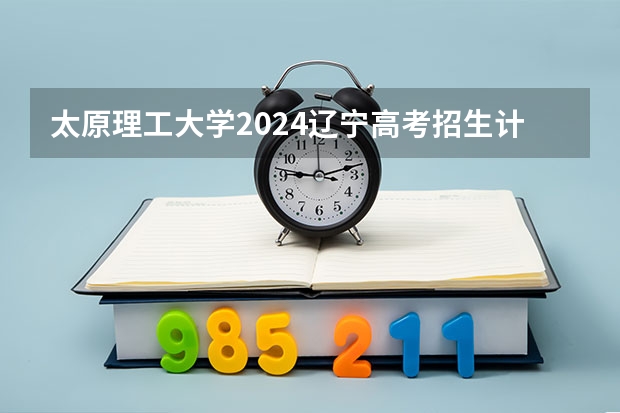 太原理工大学2024辽宁高考招生计划详解